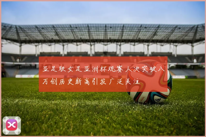亚足联女足亚洲杯观赛人次突破八万创历史新高引发广泛关注