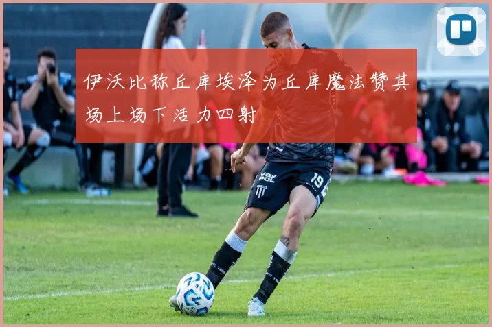 伊沃比称丘库埃泽为丘库魔法赞其场上场下活力四射