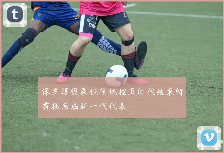 保罗退役象征传统控卫时代结束特雷杨或成新一代代表