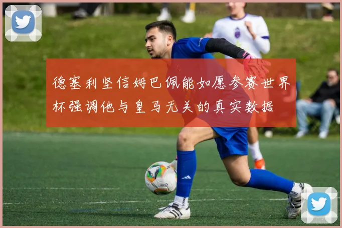 德塞利坚信姆巴佩能如愿参赛世界杯强调他与皇马无关的真实数据