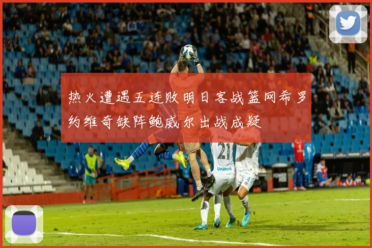热火遭遇五连败明日客战篮网希罗约维奇缺阵鲍威尔出战成疑