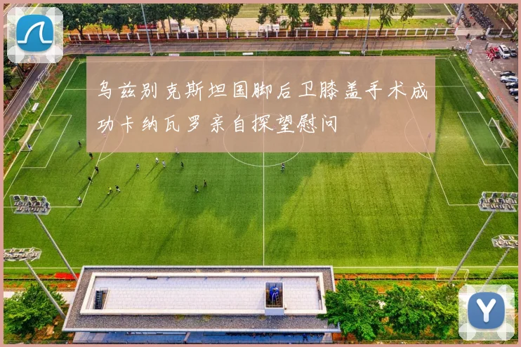 乌兹别克斯坦国脚后卫膝盖手术成功卡纳瓦罗亲自探望慰问