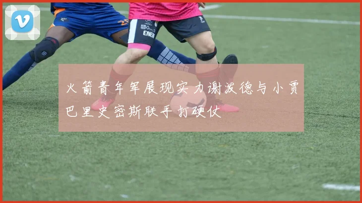 火箭青年军展现实力谢泼德与小贾巴里史密斯联手打硬仗