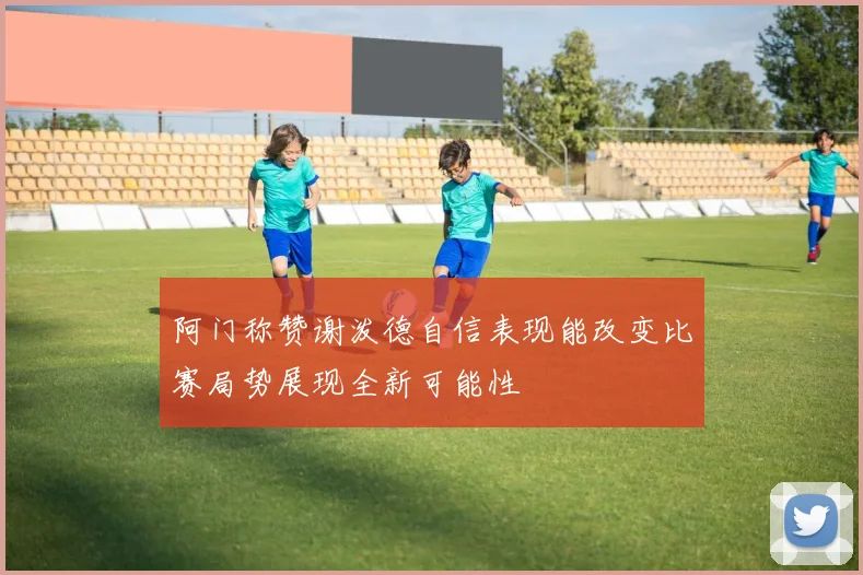 阿门称赞谢泼德自信表现能改变比赛局势展现全新可能性