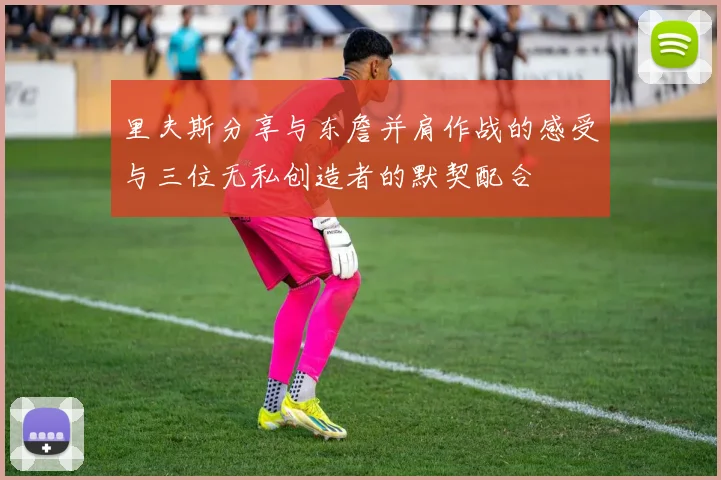 里夫斯分享与东詹并肩作战的感受与三位无私创造者的默契配合