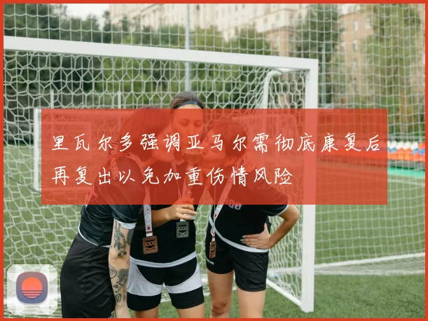 里瓦尔多强调亚马尔需彻底康复后再复出以免加重伤情风险
