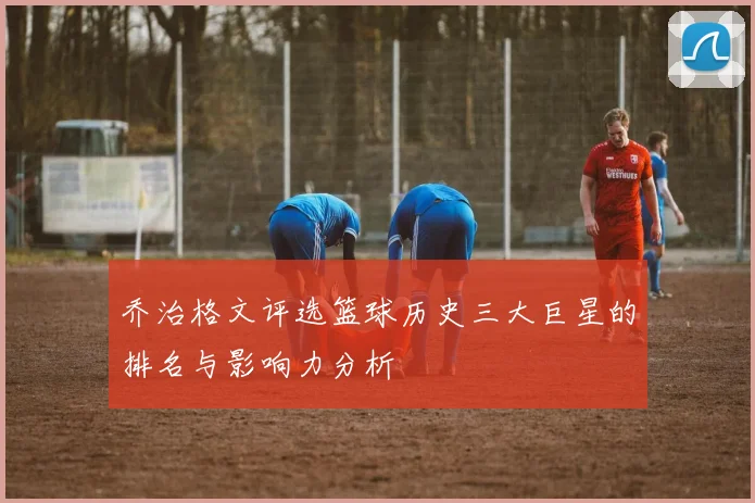 乔治格文评选篮球历史三大巨星的排名与影响力分析