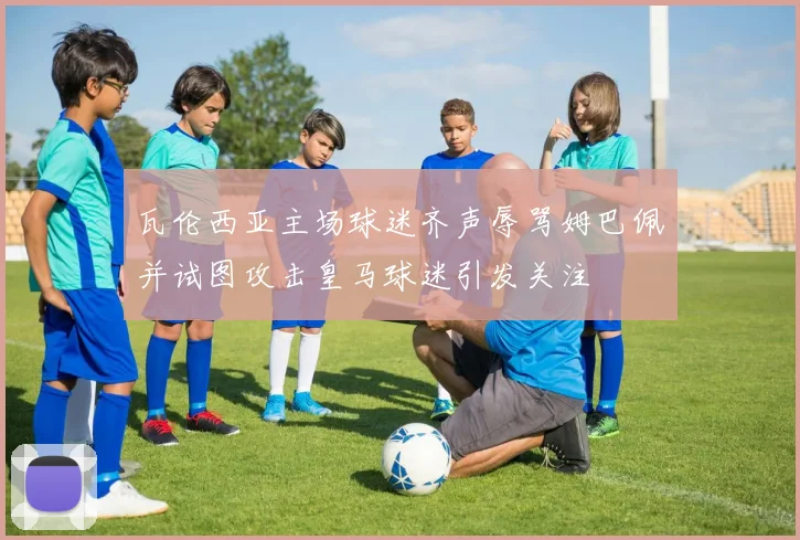 瓦伦西亚主场球迷齐声辱骂姆巴佩并试图攻击皇马球迷引发关注