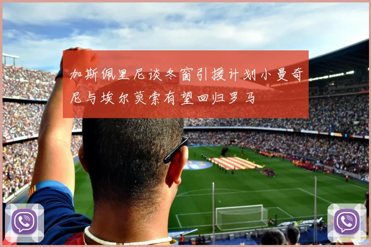 加斯佩里尼谈冬窗引援计划小曼奇尼与埃尔莫索有望回归罗马