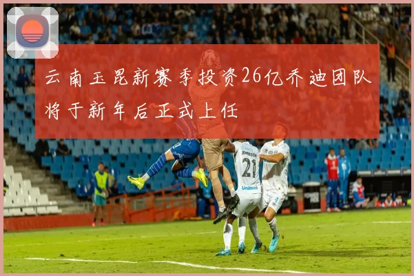 云南玉昆新赛季投资26亿乔迪团队将于新年后正式上任