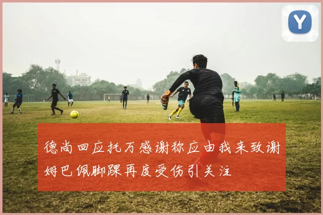 德尚回应托万感谢称应由我来致谢姆巴佩脚踝再度受伤引关注