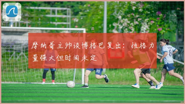 摩纳哥主帅谈博格巴复出：性格力量强大但时间未定