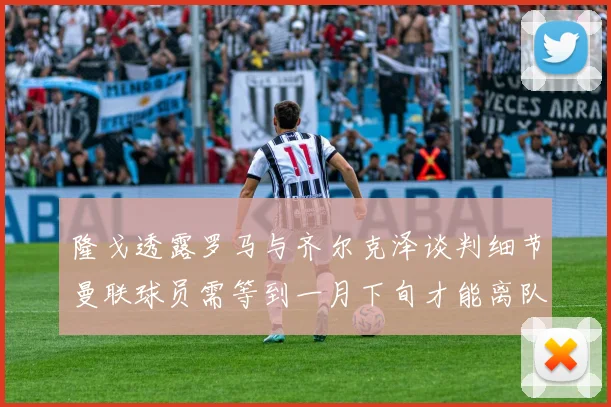 隆戈透露罗马与齐尔克泽谈判细节曼联球员需等到一月下旬才能离队
