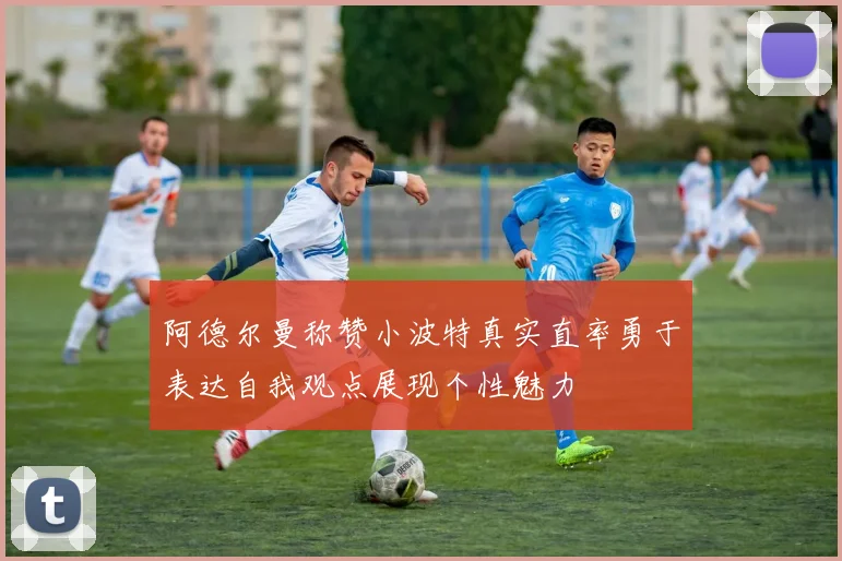 阿德尔曼称赞小波特真实直率勇于表达自我观点展现个性魅力
