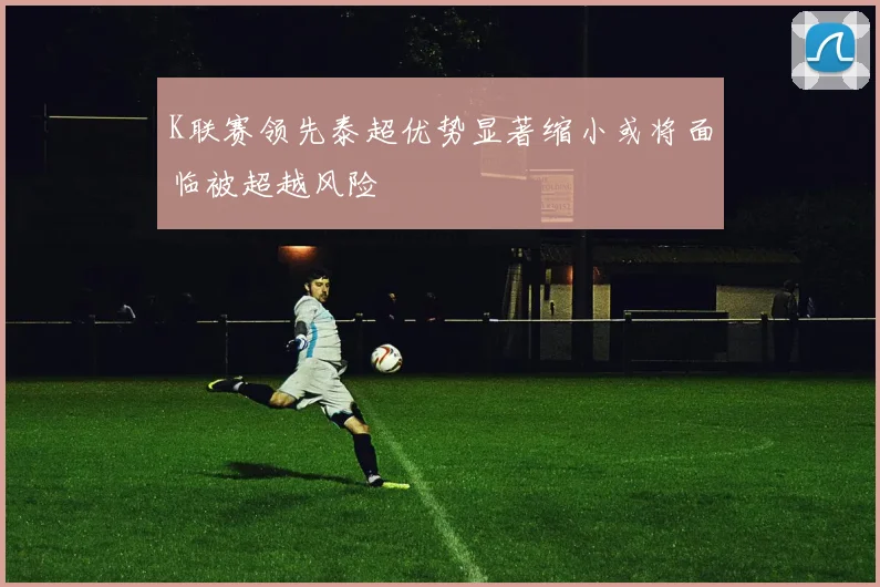 K联赛领先泰超优势显著缩小或将面临被超越风险