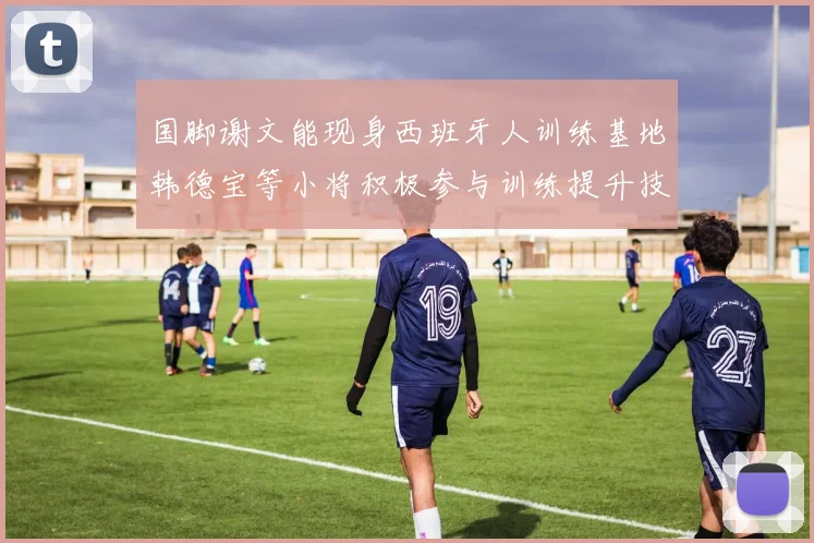 国脚谢文能现身西班牙人训练基地韩德宝等小将积极参与训练提升技艺