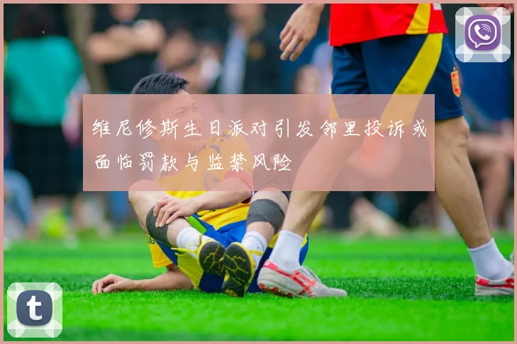 维尼修斯生日派对引发邻里投诉或面临罚款与监禁风险