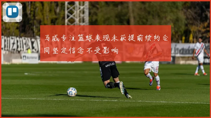 马威专注篮球表现未获提前续约合同坚定信念不受影响