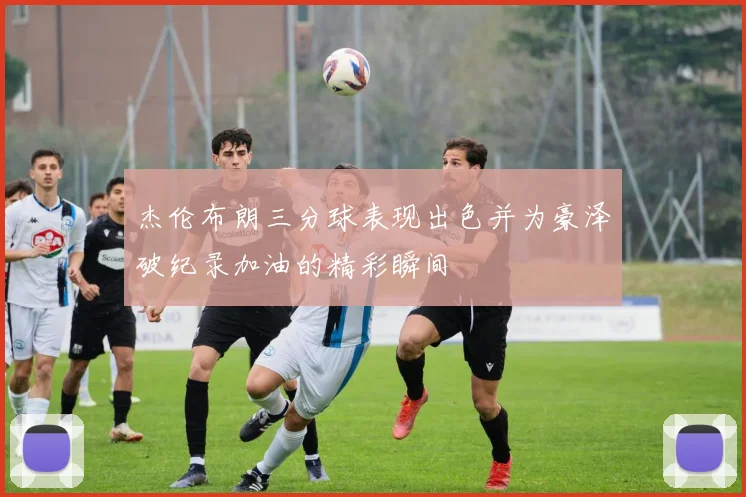 杰伦布朗三分球表现出色并为豪泽破纪录加油的精彩瞬间